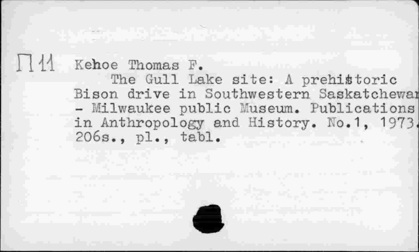 ﻿П 14 Kehoe Thomas F.
The Gull Lake site: A prehistoric Bison drive in Southwestern Saskatchewan - Milwaukee public Museum. Publications in Anthropology and History. No.1, 1973. 206s., pl., tabl.